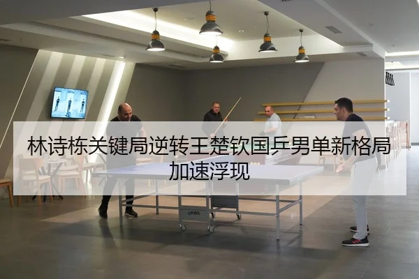 林诗栋关键局逆转王楚钦国乒男单新格局加速浮现