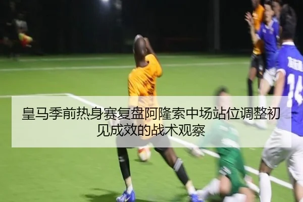 皇马季前热身赛复盘阿隆索中场站位调整初见成效的战术观察